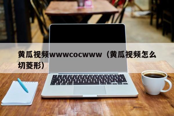黄瓜视频wwwcocwww(黄瓜视频怎么切菱形)