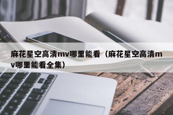 麻花星空高清mv哪里能看(麻花星空高清mv哪里能看全集)