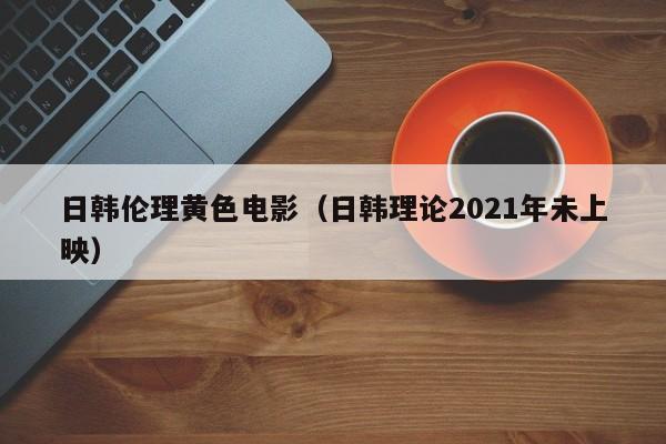 日韩伦理黄色电影(日韩理论2021年未上映)