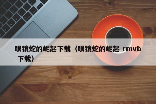 眼镜蛇的崛起下载(眼镜蛇的崛起 rmvb 下载)