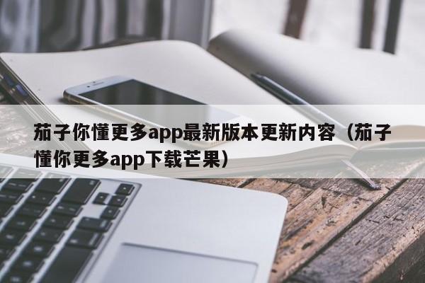 茄子你懂更多app最新版本更新内容(茄子懂你更多app下载芒果)