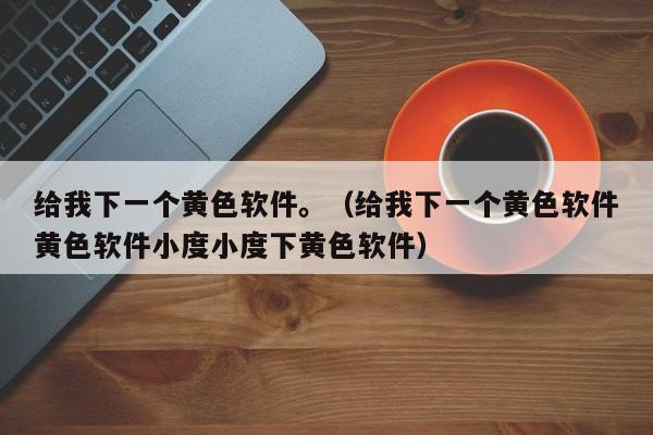 给我下一个黄色软件。(给我下一个黄色软件黄色软件小度小度下黄色软件)