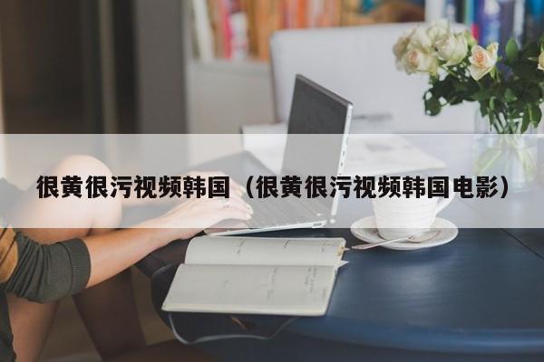 很黄很污视频韩国(很黄很污视频韩国电影)