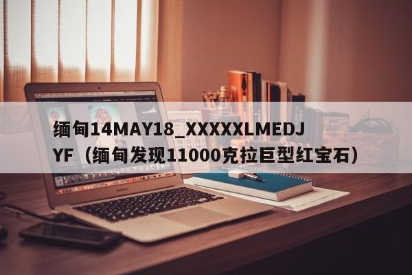 缅甸14MAY18_XXXXXLMEDJYF(缅甸发现11000克拉巨型红宝石)