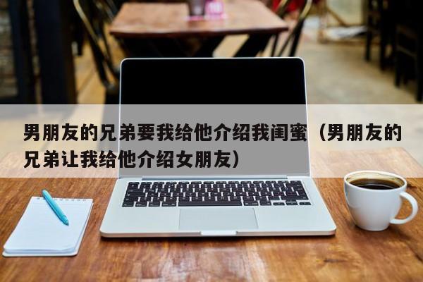 男朋友的兄弟要我给他介绍我闺蜜(男朋友的兄弟让我给他介绍女朋友)