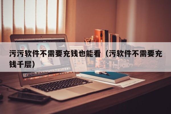 污污软件不需要充钱也能看(污软件不需要充钱千层)