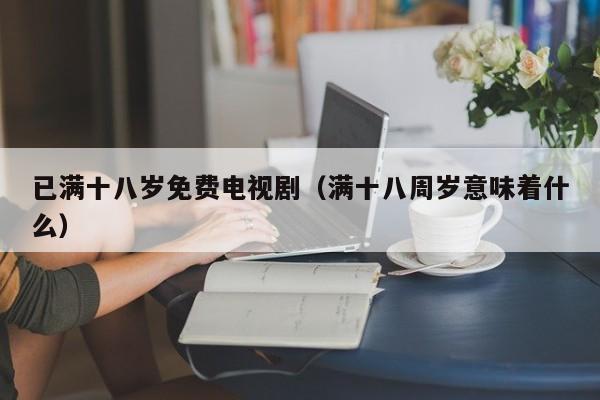 已满十八岁免费电视剧(满十八周岁意味着什么)