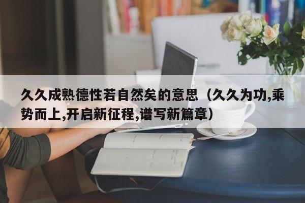 久久成熟德性若自然矣的意思(久久为功,乘势而上,开启新征程,谱写新篇章)