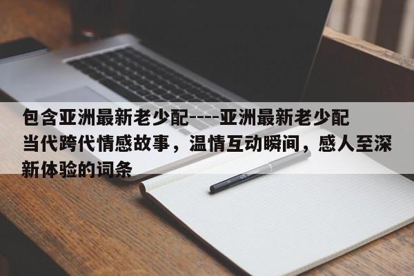 包含亚洲最新老少配----亚洲最新老少配当代跨代情感故事,温情互动瞬间,感人至深新体验的词条