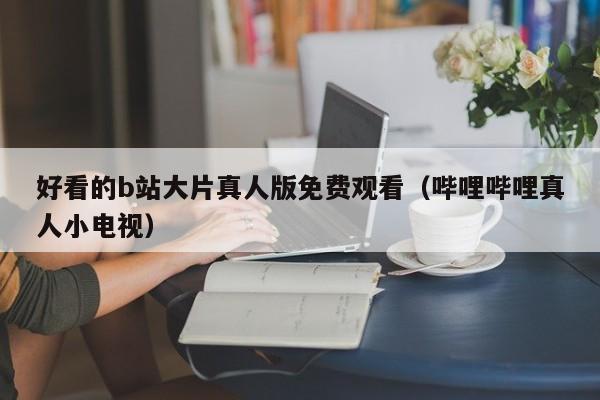 好看的b站大片真人版免费观看(哔哩哔哩真人小电视)