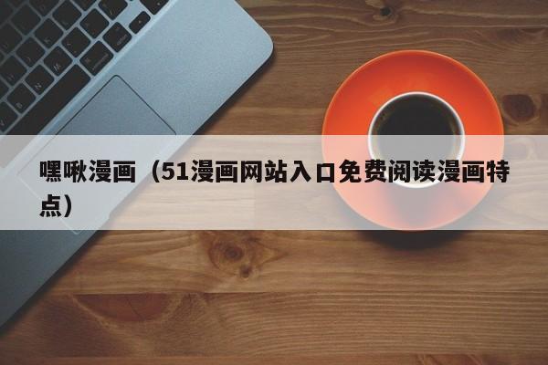 嘿啾漫画(51漫画网站入口免费阅读漫画特点)