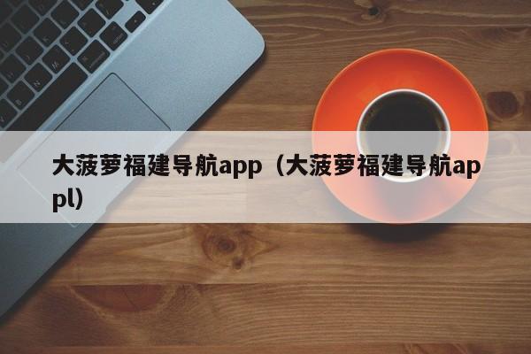 大菠萝福建导航app(大菠萝福建导航appl)