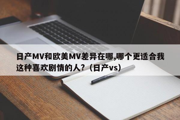 日产MV和欧美MV差异在哪,哪个更适合我这种喜欢剧情的人?(日产vs)