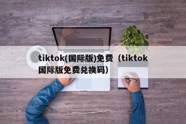 tiktok(国际版)免费(tiktok国际版免费兑换码)