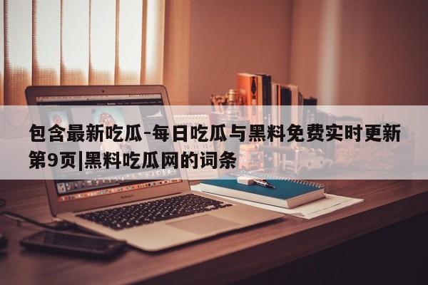 包含最新吃瓜-每日吃瓜与黑料免费实时更新第9页|黑料吃瓜网的词条