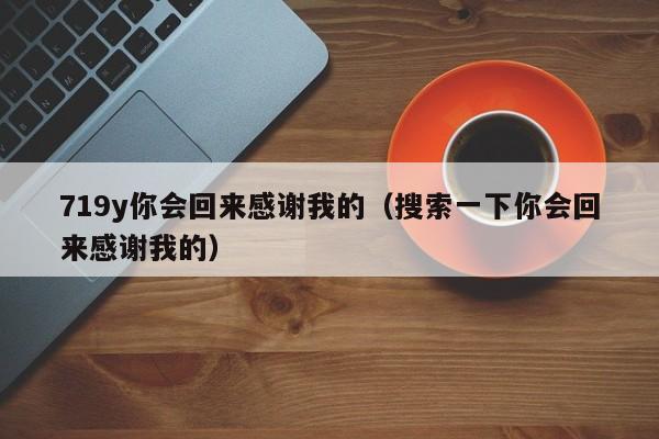719y你会回来感谢我的(搜索一下你会回来感谢我的)