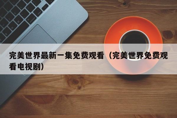 完美世界最新一集免费观看(完美世界免费观看电视剧)