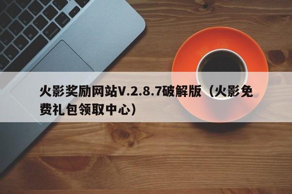 火影奖励网站V.2.8.7破解版(火影免费礼包领取中心)