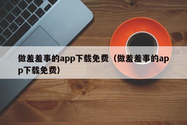 做羞羞事的app下载免费(做羞羞事的app下载免费)
