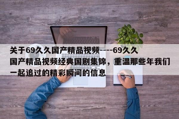 关于69久久国产精品视频----69久久国产精品视频经典国剧集锦,重温那些年我们一起追过的精彩瞬间的信息