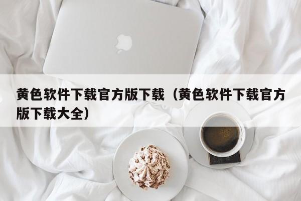 黄色软件下载官方版下载(黄色软件下载官方版下载大全)