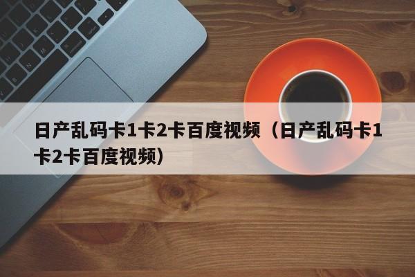 日产乱码卡1卡2卡百度视频(日产乱码卡1卡2卡百度视频)