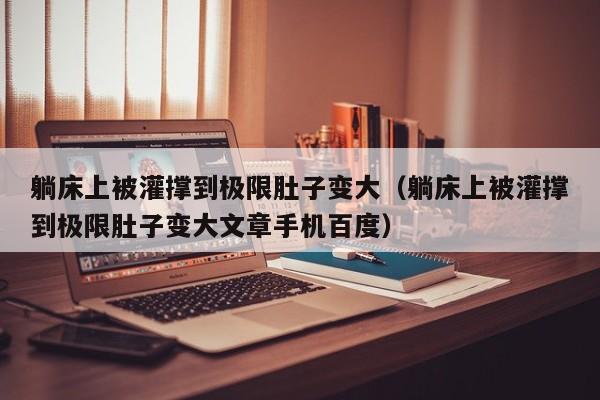 躺床上被灌撑到极限肚子变大(躺床上被灌撑到极限肚子变大文章手机百度)