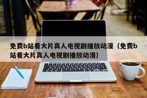 免费b站看大片真人电视剧播放动漫(免费b站看大片真人电视剧播放动漫)