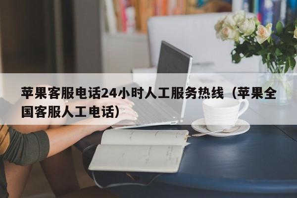 苹果客服电话24小时人工服务热线(苹果全国客服人工电话)