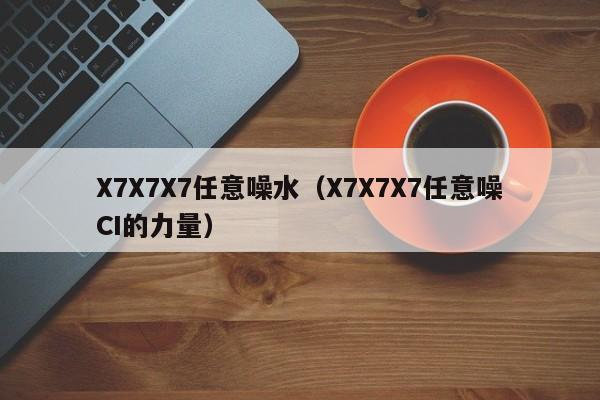 X7X7X7任意噪水(X7X7X7任意噪CI的力量)