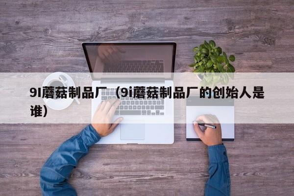 9I蘑菇制品厂(9i蘑菇制品厂的创始人是谁)