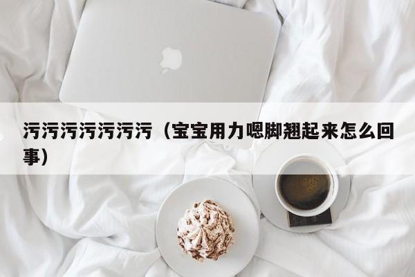 污污污污污污污(宝宝用力嗯脚翘起来怎么回事)