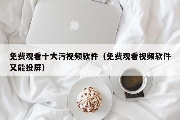 免费观看十大污视频软件(免费观看视频软件又能投屏)