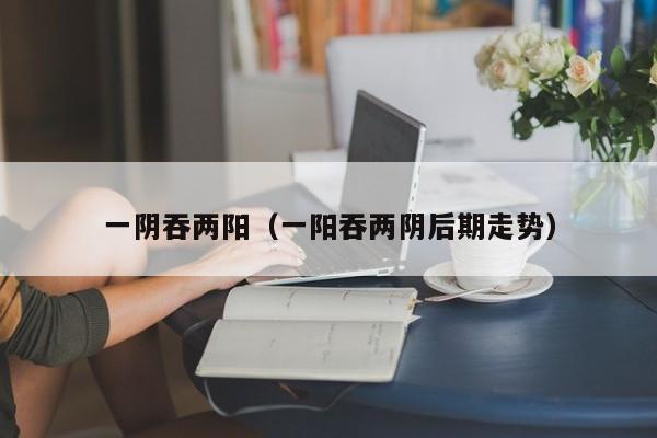 一阴吞两阳(一阳吞两阴后期走势)