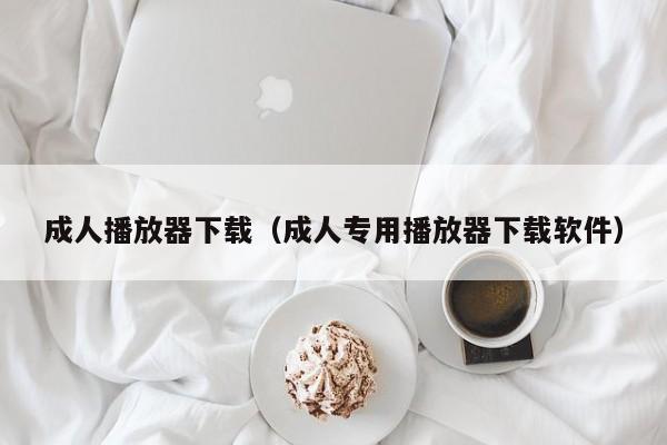 成人播放器下载(成人专用播放器下载软件)