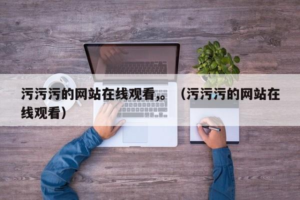 污污污的网站在线观看,。(污污污的网站在线观看)
