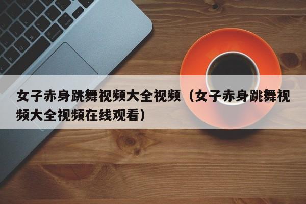 女子赤身跳舞视频大全视频(女子赤身跳舞视频大全视频在线观看)