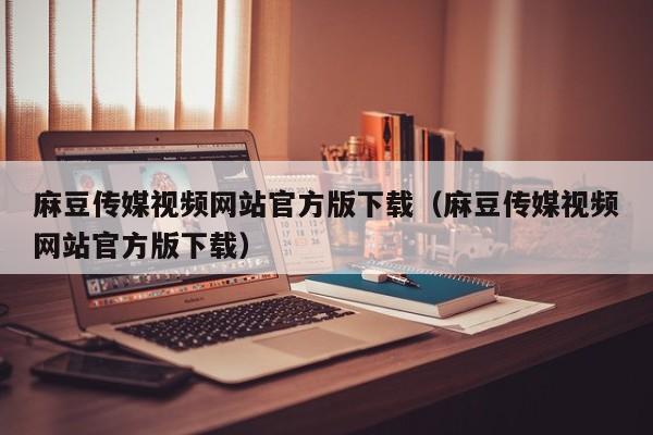 麻豆传媒视频网站官方版下载(麻豆传媒视频网站官方版下载)