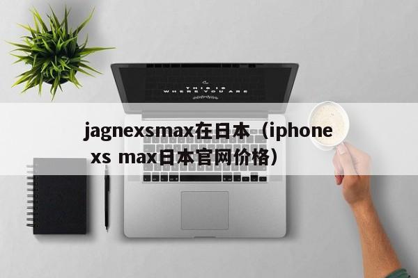 jagnexsmax在日本(iphone xs max日本官网价格)