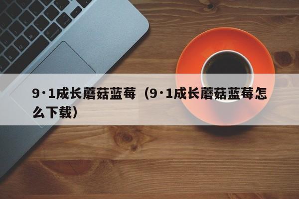9·1成长蘑菇蓝莓(9·1成长蘑菇蓝莓怎么下载)