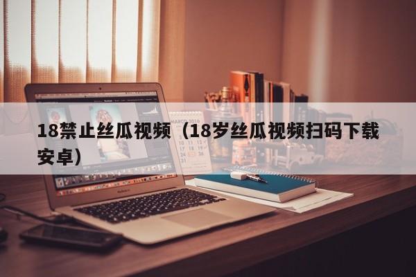 18禁止丝瓜视频(18岁丝瓜视频扫码下载安卓)