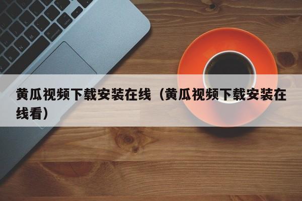 黄瓜视频下载安装在线(黄瓜视频下载安装在线看)