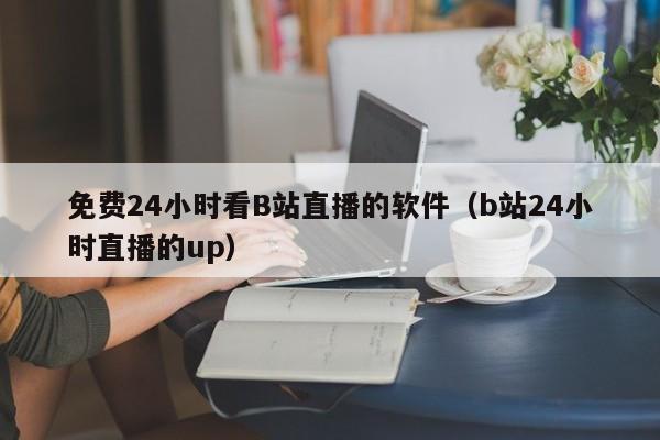 免费24小时看B站直播的软件(b站24小时直播的up)