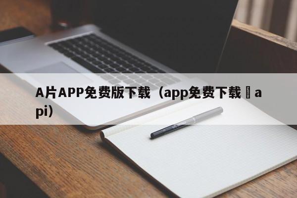 A片APP免费版下载(app免费下载汅api)