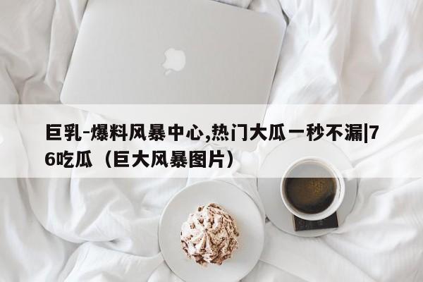 巨乳-爆料风暴中心,热门大瓜一秒不漏|76吃瓜(巨大风暴图片)