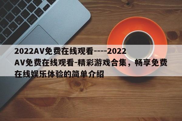 2022AV免费在线观看----2022AV免费在线观看-精彩游戏合集,畅享免费在线娱乐体验的简单介绍