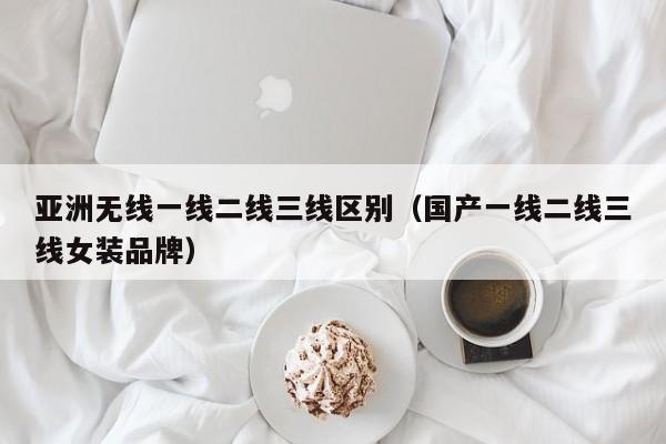 亚洲无线一线二线三线区别(国产一线二线三线女装品牌)