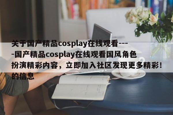 关于国产精品cosplay在线观看----国产精品cosplay在线观看国风角色扮演精彩内容,立即加入社区发现更多精彩!的信息