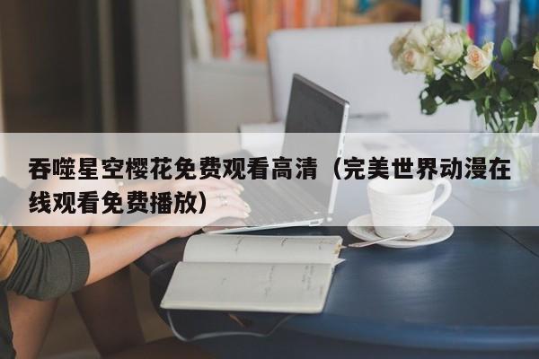 吞噬星空樱花免费观看高清(完美世界动漫在线观看免费播放)
