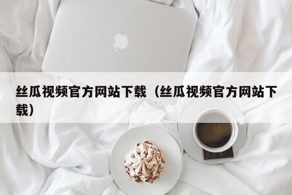 丝瓜视频官方网站下载(丝瓜视频官方网站下载)